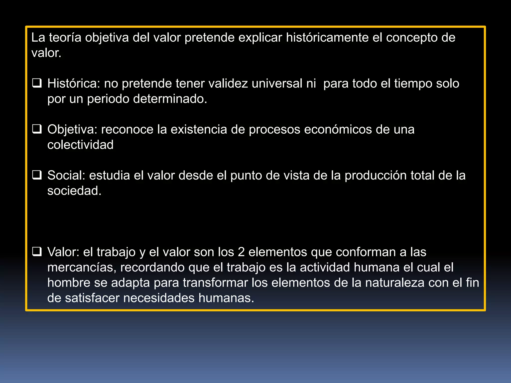 La teoría objetiva del valor pretende explicar históricamente el concepto de
valor.
 Histórica: no pretende tener validez universal ni para todo el tiempo solo
por un periodo determinado.
 Objetiva: reconoce la existencia de procesos económicos de una
colectividad
 Social: estudia el valor desde el punto de vista de la producción total de la
sociedad.
 Valor: el trabajo y el valor son los 2 elementos que conforman a las
mercancías, recordando que el trabajo es la actividad humana el cual el
hombre se adapta para transformar los elementos de la naturaleza con el fin
de satisfacer necesidades humanas.
 