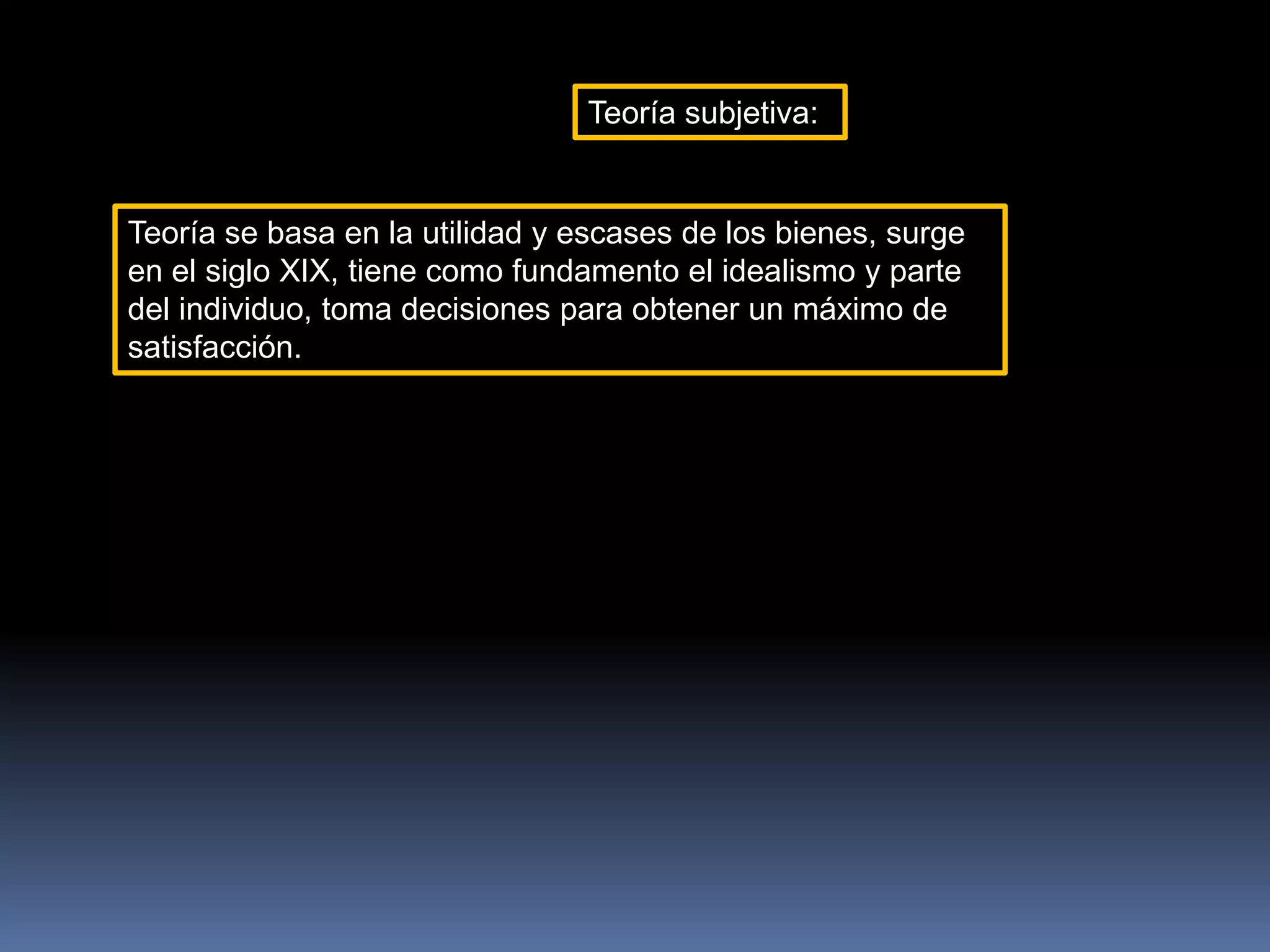 Teoría subjetiva:
Teoría se basa en la utilidad y escases de los bienes, surge
en el siglo XIX, tiene como fundamento el idealismo y parte
del individuo, toma decisiones para obtener un máximo de
satisfacción.
 