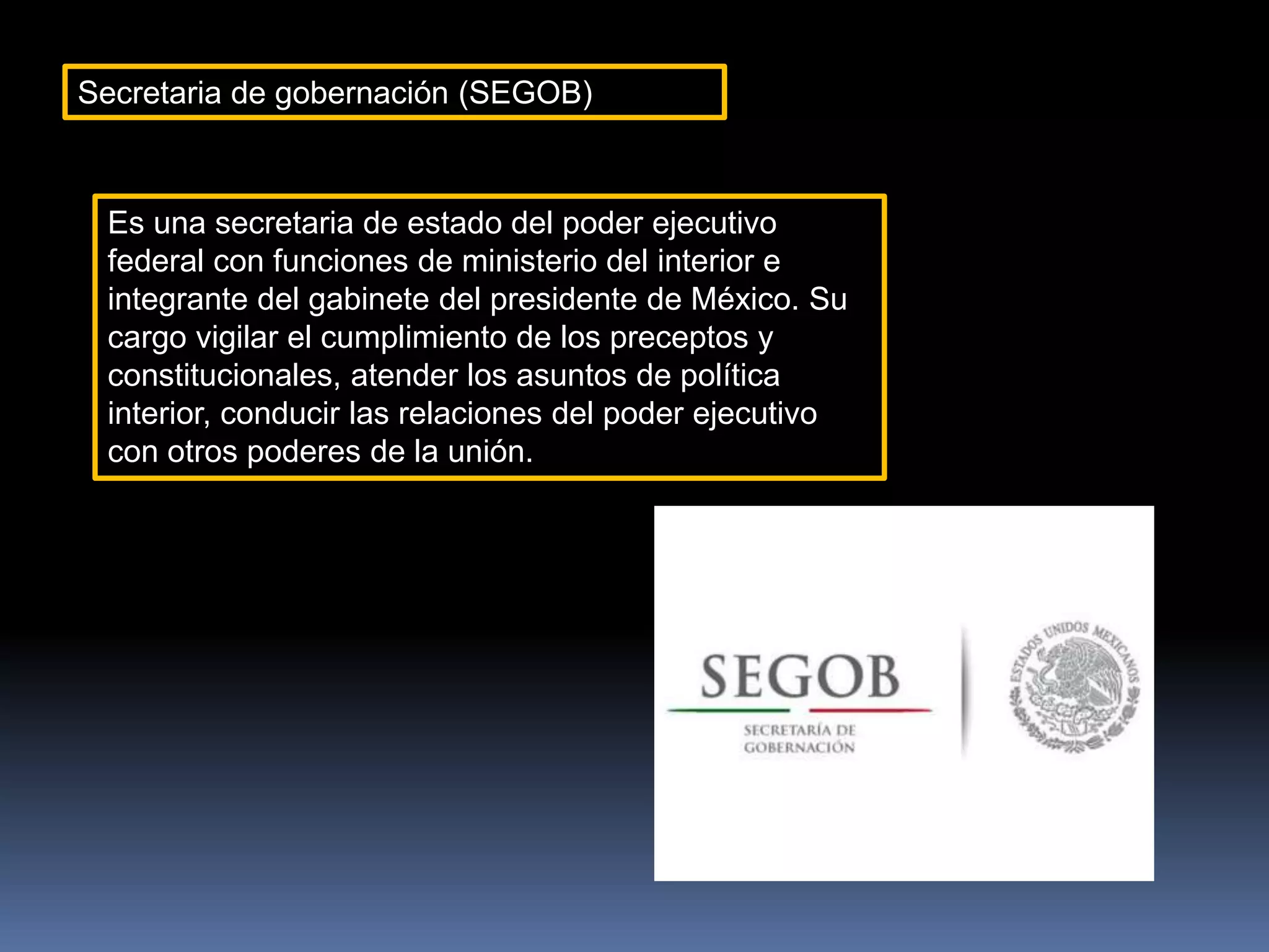 Secretaria de gobernación (SEGOB)
Es una secretaria de estado del poder ejecutivo
federal con funciones de ministerio del interior e
integrante del gabinete del presidente de México. Su
cargo vigilar el cumplimiento de los preceptos y
constitucionales, atender los asuntos de política
interior, conducir las relaciones del poder ejecutivo
con otros poderes de la unión.
 