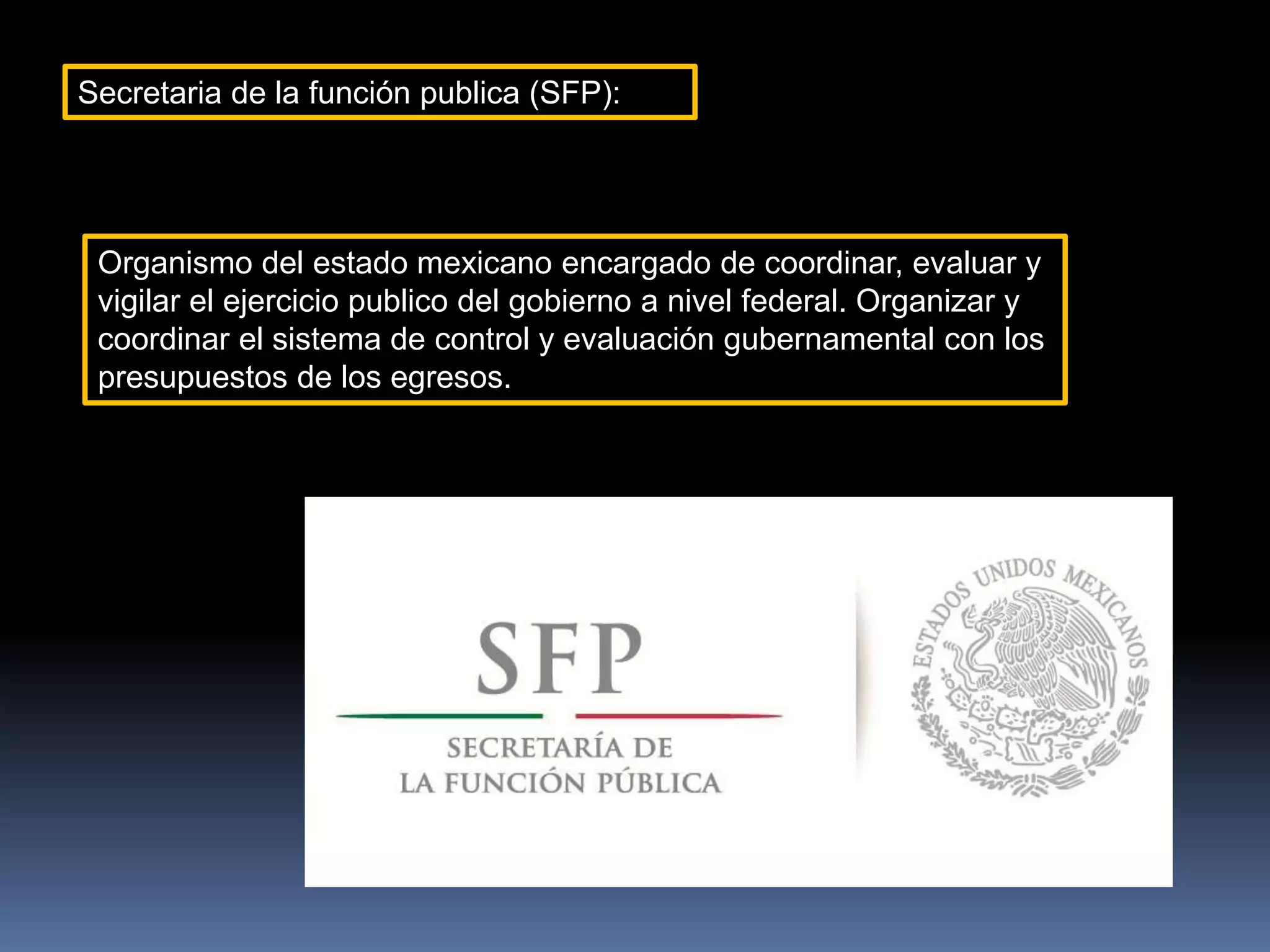 Secretaria de la función publica (SFP):
Organismo del estado mexicano encargado de coordinar, evaluar y
vigilar el ejercicio publico del gobierno a nivel federal. Organizar y
coordinar el sistema de control y evaluación gubernamental con los
presupuestos de los egresos.
 