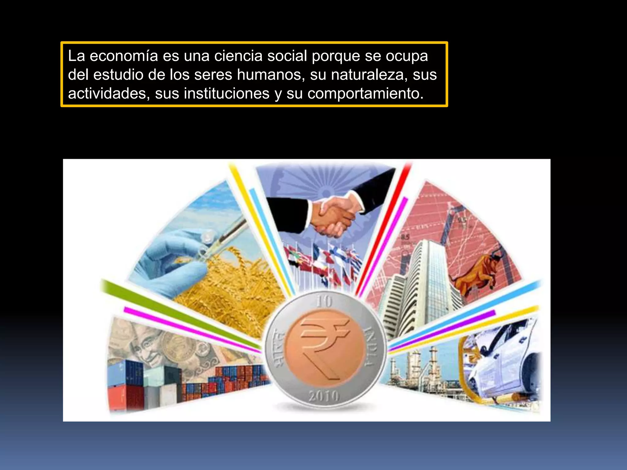 La economía es una ciencia social porque se ocupa
del estudio de los seres humanos, su naturaleza, sus
actividades, sus instituciones y su comportamiento.
 