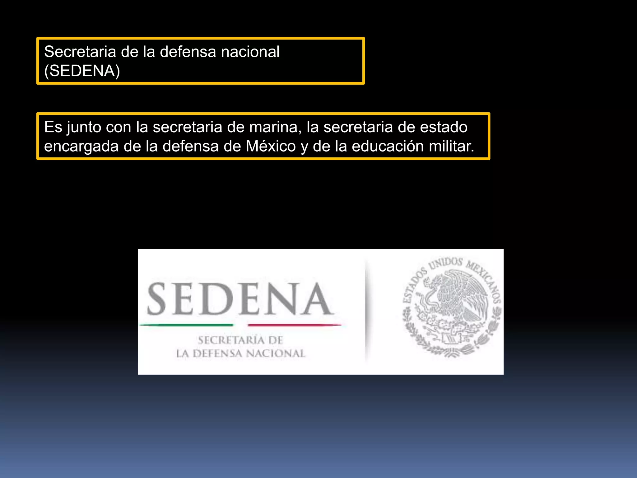 Secretaria de la defensa nacional
(SEDENA)
Es junto con la secretaria de marina, la secretaria de estado
encargada de la defensa de México y de la educación militar.
 