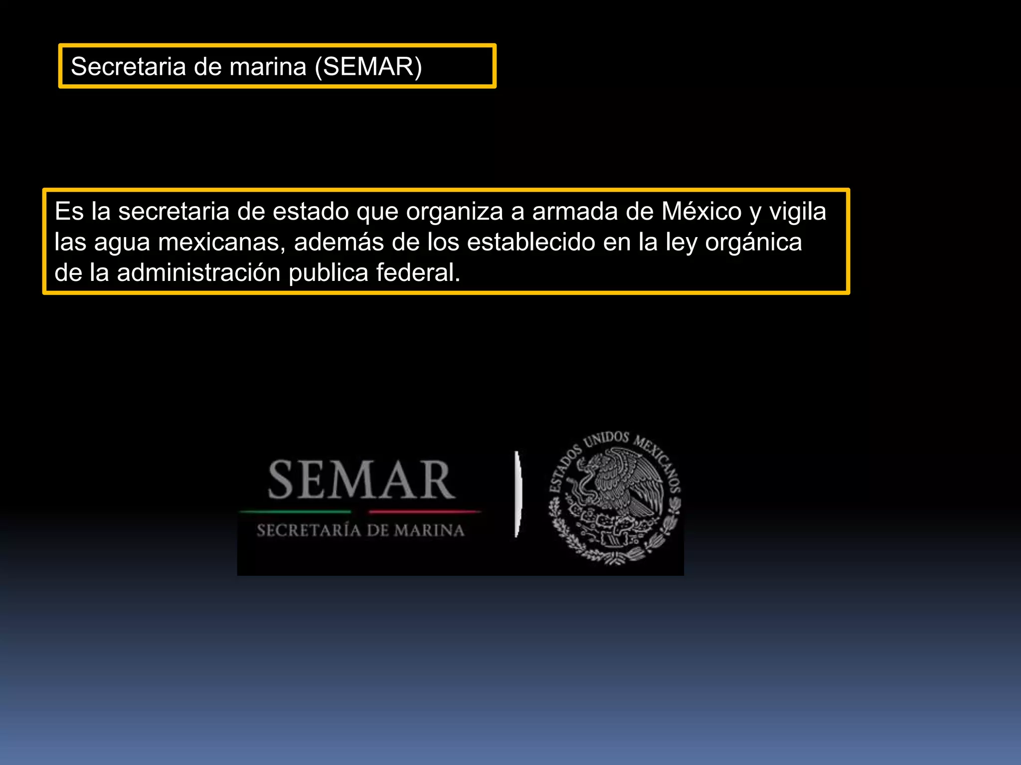 Secretaria de marina (SEMAR)
Es la secretaria de estado que organiza a armada de México y vigila
las agua mexicanas, además de los establecido en la ley orgánica
de la administración publica federal.
 