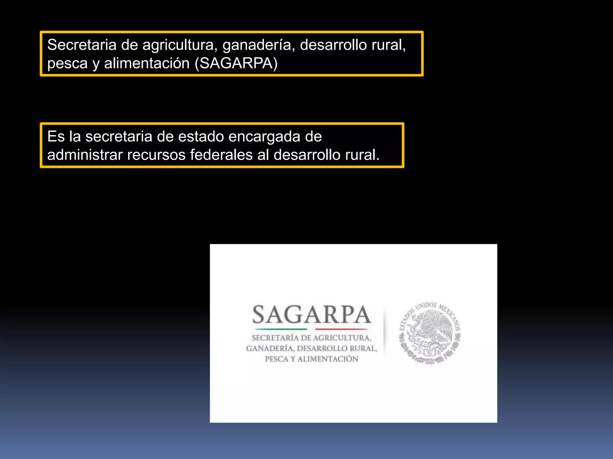 Secretaria de agricultura, ganadería, desarrollo rural,
pesca y alimentación (SAGARPA)
Es la secretaria de estado encargada de
administrar recursos federales al desarrollo rural.
 