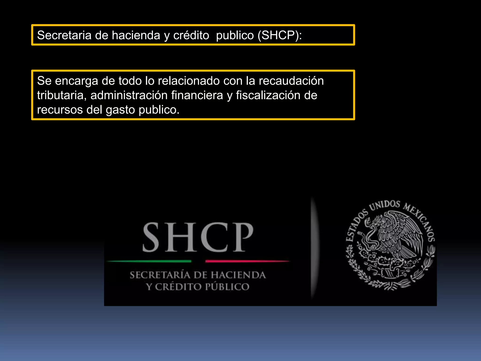 Secretaria de hacienda y crédito publico (SHCP):
Se encarga de todo lo relacionado con la recaudación
tributaria, administración financiera y fiscalización de
recursos del gasto publico.
 