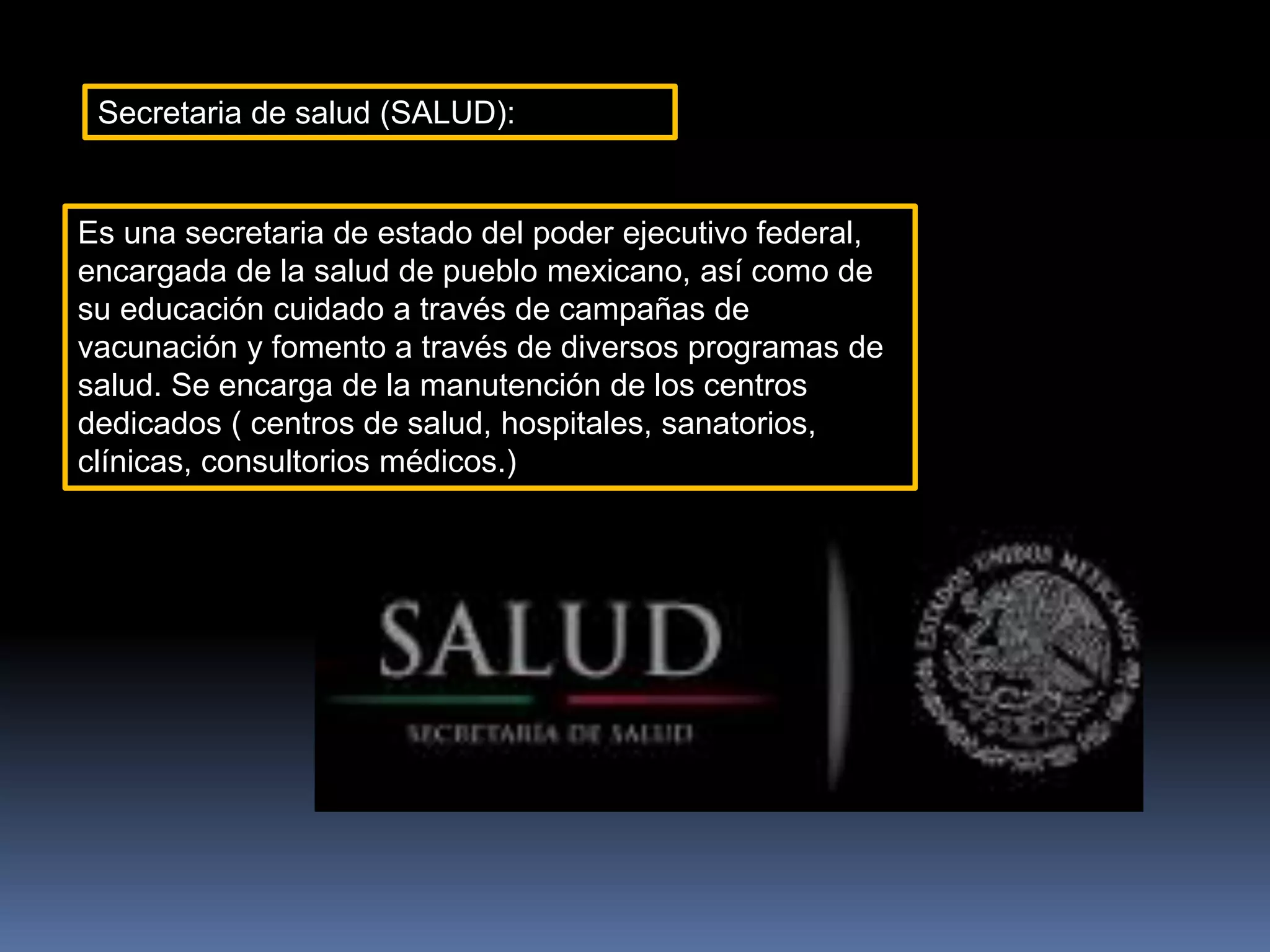 Secretaria de salud (SALUD):
Es una secretaria de estado del poder ejecutivo federal,
encargada de la salud de pueblo mexicano, así como de
su educación cuidado a través de campañas de
vacunación y fomento a través de diversos programas de
salud. Se encarga de la manutención de los centros
dedicados ( centros de salud, hospitales, sanatorios,
clínicas, consultorios médicos.)
 