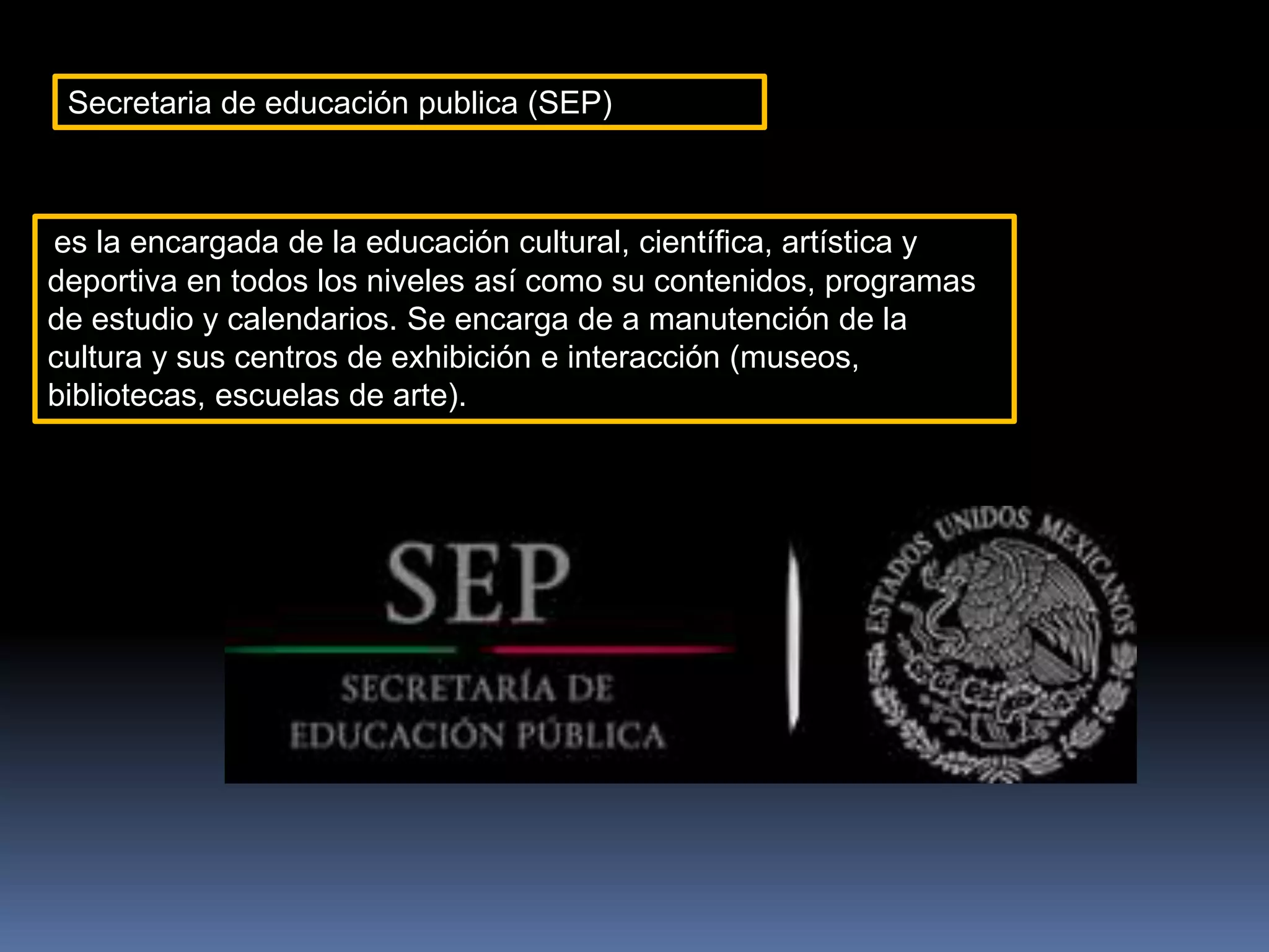 Secretaria de educación publica (SEP)
es la encargada de la educación cultural, científica, artística y
deportiva en todos los niveles así como su contenidos, programas
de estudio y calendarios. Se encarga de a manutención de la
cultura y sus centros de exhibición e interacción (museos,
bibliotecas, escuelas de arte).
 