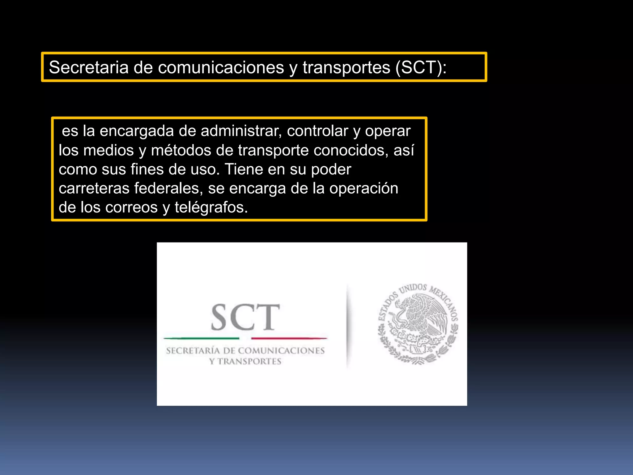 Secretaria de comunicaciones y transportes (SCT):
es la encargada de administrar, controlar y operar
los medios y métodos de transporte conocidos, así
como sus fines de uso. Tiene en su poder
carreteras federales, se encarga de la operación
de los correos y telégrafos.
 