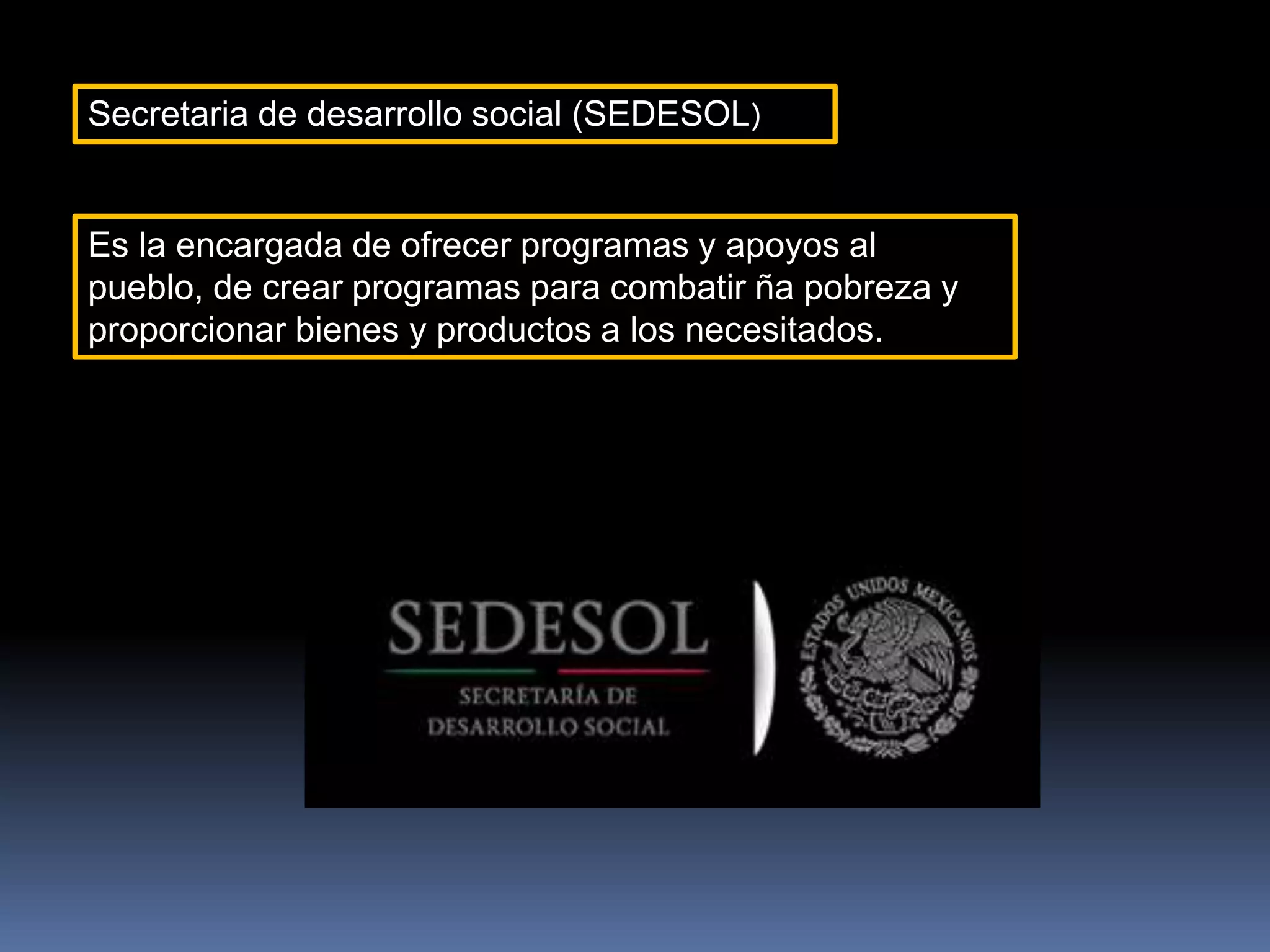 Secretaria de desarrollo social (SEDESOL)
Es la encargada de ofrecer programas y apoyos al
pueblo, de crear programas para combatir ña pobreza y
proporcionar bienes y productos a los necesitados.
 