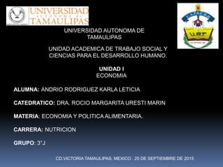 UNIDAD ACADEMICA DE TRABAJO SOCIAL Y
CIENCIAS PARA EL DESARROLLO HUMANO.
UNIVERSIDAD AUTONOMA DE
TAMAULIPAS
UNIDAD I
ECONOMIA
ALUMNA: ANDRIO RODRIGUEZ KARLA LETICIA
CATEDRATICO: DRA. ROCIO MARGARITA URESTI MARIN
MATERIA: ECONOMIA Y POLITICAALIMENTARIA.
CARRERA: NUTRICION
GRUPO: 3°J
CD.VICTORIA TAMAULIPAS, MEXICO . 25 DE SEPTIEMBRE DE 2015
 