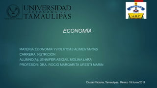 ECONOMÍA
MATERIA:ECONOMIA Y POLITICAS ALIMENTARIAS
CARRERA: NUTRICIÓN
ALUMNO(A): JENNIFER ABIGAIL MOLINA LARA
PROFESOR: DRA. ROCIÓ MARGARITA URESTI MARIN
Ciudad Victoria, Tamaulipas, México 18/Junio/2017
 