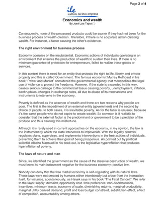 Page 2 of 4




                                 Economics and wealth
                                      By José Luis Tapia (*)


Consequently, none of the processed products could be sooner if they had not been for the
business process of wealth creation. Therefore, if there is no corporate action creating
wealth. For instance, a factor causing the other's existence.

The right environment for business process

Economy operates on the insubstantial. Economic actions of individuals operating in an
environment that ensures the production of wealth to sustain their lives. If there is no
minimum guarantee of protection for entrepreneurs, failed to realize these goods or
services.

In this context there is need for an entity that protects the right to life, liberty and private
property and this is called Government. The famous economist Murray Rothbard in his
book “Power and Market” considered the governmental agency that monopolizes the legal
use of violence to protect the freedoms. However, if the state is exceeded in this way,
causes serious damage to the commercial tissue causing poverty, unemployment, inflation,
bankruptcies, changes in exchange rates, all due to abuse of its mechanisms and
instruments to intervene in the economy.

Poverty is defined as the absence of wealth and there are two reasons why people are
poor. The first is the impediment of an external entity (government) and the second by
choice of people. In both cases, it is inevitable poverty. As for the latter is unusual, because
it's the same people who do not aspire to create wealth. So common is it realistic to
consider that the external factor is the predominant or government to be a predator of the
produce and thus causing this misfortune.

Although it is rarely used in current approaches on the economy, in my opinion, the law is
the instrument by which the state intervenes to impoverish. With the legality controls,
regulates plans, supervises, and implements interventions in the free actions of individuals,
preventing them to achieve their goal of being prosperous. As pointed out by political
scientist Alberto Mansueti in his book out, is the legislative hyperinflation that produces
hipe inflation of poverty.

The laws of nature and man

Since, we identified the government as the cause of the massive destruction of wealth, we
must know its main instrument negative for the business economy: positive law.

Nobody can deny that the free market economy is self-regulating with its natural laws.
These laws were not created by humans either intentionally but arose from the interaction
itself, for instance, spontaneously, as Hayek says in his book “The Fatal Conceit”. We refer
to the laws: supply, demand, opportunity cost, time preference, non-discrimination,
incentives, minimum waste, economy of scale, diminishing returns, marginal productivity,
marginal utility derived demand, profit and loss budget constraint, substitution effect, effect
of competition, accountability among others.
 