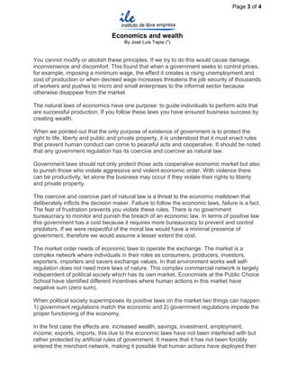 Page 3 of 4




                                 Economics and wealth
                                      By José Luis Tapia (*)


You cannot modify or abolish these principles. If we try to do this would cause damage,
inconvenience and discomfort. This found that when a government seeks to control prices,
for example, imposing a minimum wage, the effect it creates is rising unemployment and
cost of production or when decreed wage increases threatens the job security of thousands
of workers and pushes to micro and small enterprises to the informal sector because
otherwise disappear from the market

The natural laws of economics have one purpose: to guide individuals to perform acts that
are successful production. If you follow these laws you have ensured business success by
creating wealth.

When we pointed out that the only purpose of existence of government is to protect the
right to life, liberty and public and private property, it is understood that it must enact rules
that prevent human conduct can come to peaceful acts and cooperative. It should be noted
that any government regulation has its coercive and coercive as natural law.

Government laws should not only protect those acts cooperative economic market but also
to punish those who violate aggressive and violent economic order. With violence there
can be productivity, let alone the business may occur if they violate their rights to liberty
and private property.

The coercive and coercive part of natural law is a threat to the economic meltdown that
deliberately inflicts the decision maker. Failure to follow the economic laws, failure is a fact.
The fear of frustration prevents you violate these rules. There is no government
bureaucracy to monitor and punish the breach of an economic law. In terms of positive law
this government has a cost because it requires more bureaucracy to prevent and control
predators. If we were respectful of the moral law would have a minimal presence of
government, therefore we would assume a lesser extent the cost.

The market order needs of economic laws to operate the exchange. The market is a
complex network where individuals in their roles as consumers, producers, investors,
exporters, importers and savers exchange values. In that environment works well self-
regulation does not need more laws of nature. This complex commercial network is largely
independent of political society which has its own market. Economists at the Public Choice
School have identified different incentives where human actions in this market have
negative sum (zero sum).

When political society superimposes its positive laws on the market two things can happen:
1) government regulations match the economic and 2) government regulations impede the
proper functioning of the economy.

In the first case the effects are: increased wealth, savings, investment, employment,
income, exports, imports, this due to the economic laws have not been interfered with but
rather protected by artificial rules of government. It means that it has not been forcibly
entered the merchant network, making it possible that human actions have deployed their
 