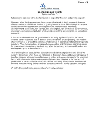 Page 4 of 4




                                Economics and wealth
                                      By José Luis Tapia (*)

full economic potential within the framework of respect for freedom and private property.

However, when the laws penetrate the commercial network violently, economic laws are
affected and do not fulfill their function of guiding human actions. This displays all perverse
distortive economic coordination creating unnatural phenomena as informality,
unemployment, low income, low savings, low consumption, low production, low investment,
dishonesty, corruption and pollution which would prevent the government if not legislate on
economic .

It should be mentioned that the government as an entity legal monopoly on the use of
violence can be legitimate acts in defense of life, liberty and private property. The mission
of government is to protect the citizen and not interfere in economic matters that are private
in nature. While human actions are peaceful, cooperative and there is no economic reason
for government intervention, may do so only when life, property and personal freedom are
endangered by the actions of others.

They are illegitimate because their actions beyond the limits of protection and enters the
surgery. It interferes when there are not cases of deception, fraud, robbery or kidnapping. It
is unfair, because all governmental intrusion is violent and causes damage to the economic
fabric, which is counter to the very essence of government. So what is the real work of
government in the economy? Course, is to ensure that every individual can exercise their
freedom without harming others with their economic activities, activity peaceful principles.

(*) ILE’s General Director, economist and university professor.
 