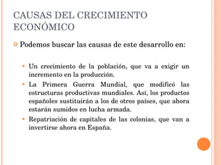 CAUSAS DEL CRECIMIENTO ECONÓMICO Podemos buscar las causas de este desarrollo en: Un crecimiento de la población, que va a exigir un incremento en la producción. La Primera Guerra Mundial, que modificó las estructuras productivas mundiales. Así, los productos españoles sustituirán a los de otros países, que ahora estarán sumidos en lucha armada. Repatriación de capitales de las colonias, que van a invertirse ahora en España. 