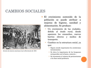 CAMBIOS SOCIALES El crecimiento sostenido de la población se puede atribuir a mejoras de higiene, sanidad y alimentación. Se produce: Un crecimiento de las ciudades, debido al éxodo rural, donde aparecen los ensanches, nuevos barrios obreros y medios de transporte. Cambios en la estructura social, ya que: Siguen siendo importantes los aristócratas terratenientes Se eleva la importancia de los burgueses enriquecidos con la banca, comercio… Se incrementa el número de pertenecientes a la clase social proletaria Arresto de mineros asturianos tras la Revolución de 1934 
