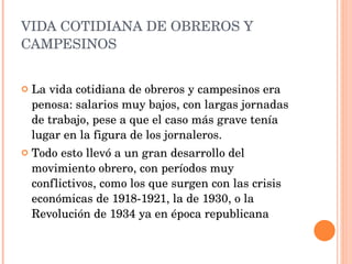 VIDA COTIDIANA DE OBREROS Y CAMPESINOS La vida cotidiana de obreros y campesinos era penosa: salarios muy bajos, con largas jornadas de trabajo, pese a que el caso más grave tenía lugar en la figura de los jornaleros. Todo esto llevó a un gran desarrollo del movimiento obrero, con períodos muy conflictivos, como los que surgen con las crisis económicas de 1918-1921, la de 1930, o la Revolución de 1934 ya en época republicana 