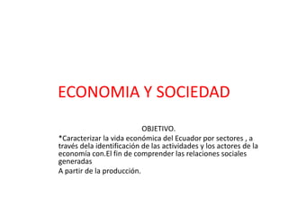 ECONOMIA Y SOCIEDAD
                           OBJETIVO.
*Caracterizar la vida económica del Ecuador por sectores , a
través dela identificación de las actividades y los actores de la
economía con.El fin de comprender las relaciones sociales
generadas
A partir de la producción.
 