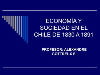 ECONOMÍA Y SOCIEDAD EN EL CHILE DE 1830 A 1891 PROFESOR: ALEXANDRE GOTTREUX S. 