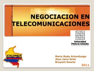 NEGOCIACION EN
  TELECOMUNICACIONES




COLOMBIA    Maria Ruby Artunduaga
            Jhon Jairo Ortiz
            Brayant Duarte
                             2011
 
