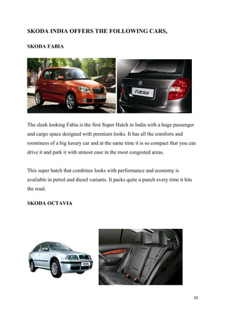 10
SKODA INDIA OFFERS THE FOLLOWING CARS,
SKODA FABIA
The sleek looking Fabia is the first Super Hatch in India with a huge passenger
and cargo space designed with premium looks. It has all the comforts and
roominess of a big luxury car and at the same time it is so compact that you can
drive it and park it with utmost ease in the most congested areas.
This super hatch that combines looks with performance and economy is
available in petrol and diesel variants. It packs quite a punch every time it hits
the road.
SKODA OCTAVIA
 