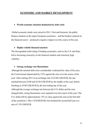 19
ECONOMIC AND MARKET DEVELOPMENT
 World economic situation dominated by debt crisis
Global economic trends were mixed in 2011. First and foremost, the public
finance situation in the major European economies – and the burden it placed on
the financial sector – produced a negative impact over the course of the year.
 Highly-volatile financial markets
The downgraded credit rating of leading economies, such as the U.S. and Italy,
led to increasing insecurity on the financial markets and extremely high
volatility.
 Strong exchange rate fluctuations
Although the national debt crisis considerably weakened the value of the euro,
the Czech koruna depreciated by 2.9% against the euro over the course of the
year: After starting 2011 at an exchange rate of 25.06 CZK/EUR, the rate
reached between 24.00 and 24.50 CZK/EUR by the middle of the year, before
finishing at 25.80 CZK/EUR by the last trading day of the year.
Although the average exchange rate between the U.S. dollar and the euro
changed little, strong fluctuations were reported over the course of the year: The
U.S. dollar fell by approximately 13% in value against the euro in the first half
of the year(from 1.30to 1.47USD/EUR), but finished the second half year at a
rate of 1.29 USD/EUR.
 