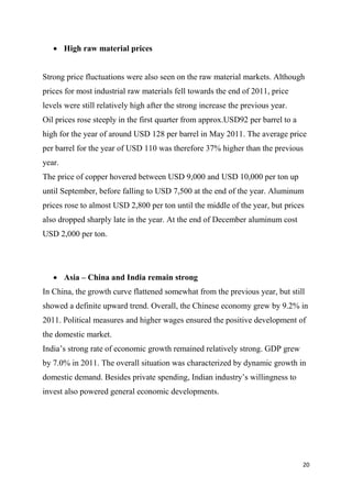 20
 High raw material prices
Strong price fluctuations were also seen on the raw material markets. Although
prices for most industrial raw materials fell towards the end of 2011, price
levels were still relatively high after the strong increase the previous year.
Oil prices rose steeply in the first quarter from approx.USD92 per barrel to a
high for the year of around USD 128 per barrel in May 2011. The average price
per barrel for the year of USD 110 was therefore 37% higher than the previous
year.
The price of copper hovered between USD 9,000 and USD 10,000 per ton up
until September, before falling to USD 7,500 at the end of the year. Aluminum
prices rose to almost USD 2,800 per ton until the middle of the year, but prices
also dropped sharply late in the year. At the end of December aluminum cost
USD 2,000 per ton.
 Asia – China and India remain strong
In China, the growth curve flattened somewhat from the previous year, but still
showed a definite upward trend. Overall, the Chinese economy grew by 9.2% in
2011. Political measures and higher wages ensured the positive development of
the domestic market.
India’s strong rate of economic growth remained relatively strong. GDP grew
by 7.0% in 2011. The overall situation was characterized by dynamic growth in
domestic demand. Besides private spending, Indian industry’s willingness to
invest also powered general economic developments.
 