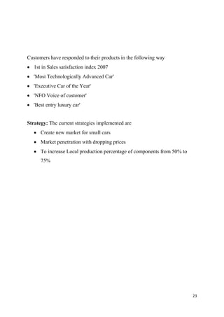 23
Customers have responded to their products in the following way
 1st in Sales satisfaction index 2007
 'Most Technologically Advanced Car'
 'Executive Car of the Year'
 'NFO Voice of customer'
 'Best entry luxury car'
Strategy: The current strategies implemented are
 Create new market for small cars
 Market penetration with dropping prices
 To increase Local production percentage of components from 50% to
75%
 