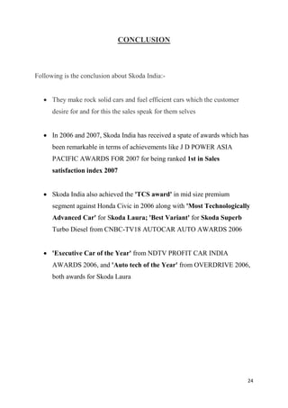 24
CONCLUSION
Following is the conclusion about Skoda India:-
 They make rock solid cars and fuel efficient cars which the customer
desire for and for this the sales speak for them selves
 In 2006 and 2007, Skoda India has received a spate of awards which has
been remarkable in terms of achievements like J D POWER ASIA
PACIFIC AWARDS FOR 2007 for being ranked 1st in Sales
satisfaction index 2007
 Skoda India also achieved the 'TCS award' in mid size premium
segment against Honda Civic in 2006 along with 'Most Technologically
Advanced Car' for Skoda Laura; 'Best Variant' for Skoda Superb
Turbo Diesel from CNBC-TV18 AUTOCAR AUTO AWARDS 2006
 'Executive Car of the Year' from NDTV PROFIT CAR INDIA
AWARDS 2006, and 'Auto tech of the Year' from OVERDRIVE 2006,
both awards for Skoda Laura
 