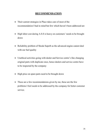 25
RECOMMENDATION
 Their current strategies in Place takes care of most of the
recommendation I had in mind but few which haven’t been addressed are
 High labor cost during A.S.S is heavy on customers’ needs to be brought
down
 Reliability problem of Skoda Superb as the advanced engine cannot deal
with our fuel quality
 Unethical activities going with dealer and Service centre’s like changing
original parts with duplicate once, hence dealers and service centre have
to be inspected by the company
 High price on spare parts need to be brought down
 These are a few recommendations given by me, these are the few
problems I feel needs to be addressed by the company for better customer
service.
 