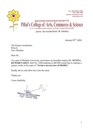 5
January 25TH
, 2013
The Project coordinator,
Panvel,
Navi Mumbai
Dear Sir,
As a part of Mumbai University curriculum our bonafide student Ms. SUNITA
KUMARI YADAV, Roll No. 1890 studying in MCOM would like to undergo a
project works in the topic of “To have an overview of SKODA”.
Kindly advice and allow her to do the same.
Thank you.
Yours faithfully,
 