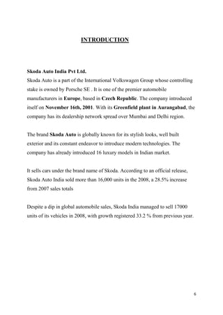 6
INTRODUCTION
Skoda Auto India Pvt Ltd.
Skoda Auto is a part of the International Volkswagen Group whose controlling
stake is owned by Porsche SE . It is one of the premier automobile
manufacturers in Europe, based in Czech Republic. The company introduced
itself on November 16th, 2001. With its Greenfield plant in Aurangabad, the
company has its dealership network spread over Mumbai and Delhi region.
The brand Skoda Auto is globally known for its stylish looks, well built
exterior and its constant endeavor to introduce modern technologies. The
company has already introduced 16 luxury models in Indian market.
It sells cars under the brand name of Skoda. According to an official release,
Skoda Auto India sold more than 16,000 units in the 2008, a 28.5% increase
from 2007 sales totals
Despite a dip in global automobile sales, Skoda India managed to sell 17000
units of its vehicles in 2008, with growth registered 33.2 % from previous year.
 