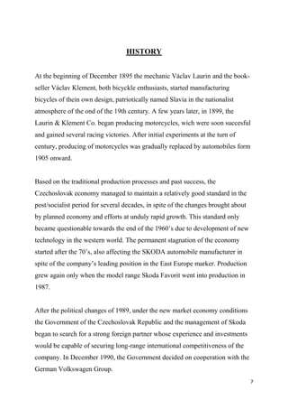 7
HISTORY
At the beginning of December 1895 the mechanic Václav Laurin and the book-
seller Václav Klement, both bicyckle enthusiasts, started manufacturing
bicycles of thein own design, patriotically named Slavia in the nationalist
atmosphere of the ond of the 19th century. A few years later, in 1899, the
Laurin & Klement Co. began producing motorcycles, wich were soon succesful
and gained several racing victories. After initial experiments at the turn of
century, producing of motorcycles was gradually replaced by automobiles form
1905 onward.
Based on the traditional production processes and past success, the
Czechoslovak economy managed to maintain a relatively good standard in the
post/socialist period for several decades, in spite of the changes brought about
by planned economy and efforts at unduly rapid growth. This standard only
became questionable towards the end of the 1960’s due to development of new
technology in the western world. The permanent stagnation of the economy
started after the 70’s, also affecting the SKODA automobile manufacturer in
spite of the company’s leading position in the East Europe marker. Production
grew again only when the model range Skoda Favorit went into production in
1987.
After the political changes of 1989, under the new market economy conditions
the Government of the Czechoslovak Republic and the management of Skoda
began to search for a strong foreign partner whose experience and investments
would be capable of securing long-range international competitiveness of the
company. In December 1990, the Government decided on cooperation with the
German Volkswagen Group.
 
