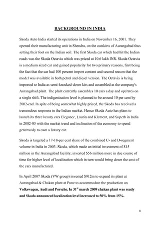 8
BACKGROUND IN INDIA
Skoda Auto India started its operations in India on November 16, 2001. They
opened their manufacturing unit in Shendra, on the outskirts of Aurangabad thus
setting their foot on the Indian soil. The first Skoda car which had hit the Indian
roads was the Skoda Octavia which was priced at 10.6 lakh INR. Skoda Octavia
is a medium sized car and gained popularity for two primary reasons, first being
the fact that the car had 100 percent import content and second reason that the
model was available in both petrol and diesel version. The Octavia is being
imported to India as semi-knocked-down kits and assembled at the company's
Aurangabad plant. The plant currently assembles 10 cars a day and operates on
a single shift. The indigenization level is planned to be around 10 per cent by
2002-end. In spite of being somewhat highly priced, the Skoda has received a
tremendous response in the Indian market. Hence Skoda Auto has plans to
launch its three luxury cars Elegance, Laurin and Klement, and Superb in India
in 2002-03 with the market trend and inclination of the economy to spend
generously to own a luxury car.
Skoda is targeted a 17-18-per cent share of the combined C- and D-segment
volume in India in 2003. Skoda, which made an initial investment of $15
million in the Aurangabad facility, invested $56 million more in due course of
time for higher level of localization which in turn would bring down the cost of
the cars manufactured.
In April 2007 Skoda (VW group) invested $912m to expand its plant at
Aurangabad & Chakan plant at Pune to accommodate the production on
Volkswagen, Audi and Porsche. In 31st
march 2009 chakan plant was ready
and Skoda announced localization level increased to 50% from 15%.
 