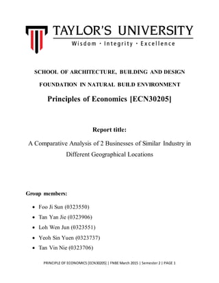 PRINCIPLE OF ECONOMICS [ECN30205] | FNBE March 2015 | Semester 2 | PAGE 1
SCHOOL OF ARCHITECTURE, BUILDING AND DESIGN
FOUNDATION IN NATURAL BUILD ENVIRONMENT
Principles of Economics [ECN30205]
Report title:
A Comparative Analysis of 2 Businesses of Similar Industry in
Different Geographical Locations
Group members:
 Foo Ji Sun (0323550)
 Tan Yan Jie (0323906)
 Loh Wen Jun (0323551)
 Yeoh Sin Yuen (0323737)
 Tan Vin Nie (0323706)
 