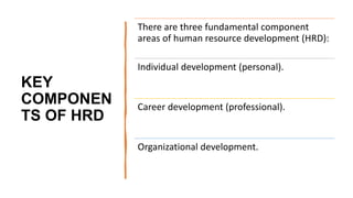 KEY
COMPONEN
TS OF HRD
There are three fundamental component
areas of human resource development (HRD):
Individual development (personal).
Career development (professional).
Organizational development.
 