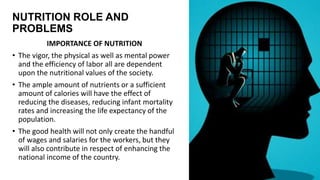 NUTRITION ROLE AND
PROBLEMS
IMPORTANCE OF NUTRITION
• The vigor, the physical as well as mental power
and the efficiency of labor all are dependent
upon the nutritional values of the society.
• The ample amount of nutrients or a sufficient
amount of calories will have the effect of
reducing the diseases, reducing infant mortality
rates and increasing the life expectancy of the
population.
• The good health will not only create the handful
of wages and salaries for the workers, but they
will also contribute in respect of enhancing the
national income of the country.
 