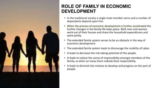 ROLE OF FAMILY IN ECONOMIC
DEVELOPMENT
• In the traditional society a single male member earns and a number of
dependents depend upon him.
• When the process of economic development is further accelerated the
further changes in the family life takes place. Both men and women
work out of their houses and share the household expenditures and
work jointly.
• The extended family system serves to be an obstacle in the way of
economic development:
• The extended family system leads to discourage the mobility of Labor.
• It leads to decrease the risk-taking potential of the people.
• It leads to reduce the sense of responsibility amongst members of the
family, as when so many share nobody feels responsibility.
• It leads to diminish the motives to develop and progress on the part of
people.
 