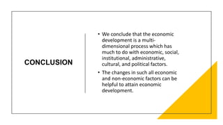 CONCLUSION
• We conclude that the economic
development is a multi-
dimensional process which has
much to do with economic, social,
institutional, administrative,
cultural, and political factors.
• The changes in such all economic
and non-economic factors can be
helpful to attain economic
development.
 
