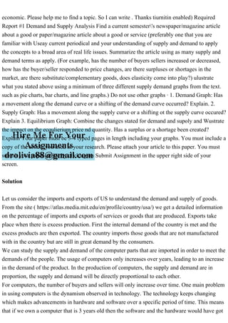 economic. Please help me to find a topic. So I can write . Thanks tiurnitin enabled) Required
Report #1 Demand and Supply Analysis Find a current semester's newspaper/magazine article
about a good or paper/magazine article about a good or service (preferably one that you are
familiar with Useay current periodical and your understanding of supply and demand to apply
the concepts to a broad area of real life issues. Summarize the article using as many supply and
demand terms as apply. (For example, has the number of buyers sellers increased or decreased,
how has the buyer/seller responded to price changes, are there surpluses or shortages in the
market, are there substitute/complementary goods, does elasticity come into play?) ulustrate
what you stated above using a minimum of three different supply demand graphs from the text.
such as pie charts, bar charts, and line graphs.) Do not use other graphs · 1. Demand Graph: Has
a movement along the demand curve or a shifting of the demand curve occurred? Explain. 2.
Supply Graph: Has a movement along the supply curve or a shifting ot the supply curve occured?
Explain 3. Equilibrium Graph: Combine the changes stated for demand and supoly and Wustrate
the impact on the ecqulierium price nd quantity. Has a surplus or a shortage been created?
Explain Your paper must be 3-4 typed pages in length including your graphs. You must include a
copy of the article you used in your research. Please attach your article to this paper. You must
submit your paper online by clicking on Submit Assignment in the upper right side of your
screen.
Solution
Let us consider the imports and exports of US to understand the demand and supply of goods.
From the site ( https://atlas.media.mit.edu/en/profile/country/usa/) we get a detailed information
on the percentage of imports and exports of services or goods that are produced. Exports take
place when there is excess production. First the internal demand of the country is met and the
excess products are then exported. The country imports those goods that are not manufactured
with in the country but are still in great demand by the consumers.
We can study the supply and demand of the computer parts that are imported in order to meet the
demands of the people. The usage of computers only increases over years, leading to an increase
in the demand of the product. In the production of computers, the supply and demand are in
proportion, the supply and demand will be directly proportional to each other.
For computers, the number of buyers and sellers will only increase over time. One main problem
in using computers is the dynamism observed in technology. The technology keeps changing
which makes advancements in hardware and software over a specific period of time. This means
that if we own a computer that is 3 years old then the software and the hardware would have got
 
