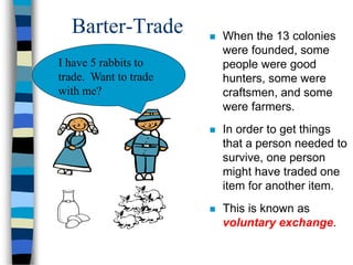 Barter-Trade  When the 13 colonies
were founded, some
people were good
hunters, some were
craftsmen, and some
were farmers.
 In order to get things
that a person needed to
survive, one person
might have traded one
item for another item.
 This is known as
voluntary exchange.
I have 5 rabbits to
trade. Want to trade
with me?
 