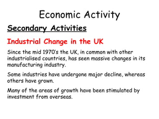 Economic Activity Secondary Activities Industrial Change in the UK Since the mid 1970’s the UK, in common with other industrialised countries, has seen massive changes in its manufacturing industry. Some industries have undergone major decline, whereas others have grown. Many of the areas of growth have been stimulated by investment from overseas. 