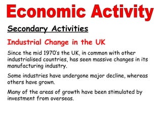 Secondary Activities Industrial Change in the UK Since the mid 1970’s the UK, in common with other industrialised countries, has seen massive changes in its manufacturing industry. Some industries have undergone major decline, whereas others have grown. Many of the areas of growth have been stimulated by investment from overseas. Economic Activity 