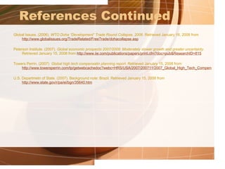 References Continued Global Issues. (2006).  WTO Doha “Development” Trade Round Collapse, 2006 . Retrieved January 16, 2008 from  http://www.globalissues.org/TradeRelated/FreeTrade/dohacollapse.asp   Peterson Institute. (2007).  Global economic prospects 2007/2008: Moderately slower growth and greater uncertainty . Retrieved January 15, 2008 from  http://www.iie.com/publications/papers/print.cfm?doc=pub&ResearchID=815     Towers Perrin. (2007)  Global high tech compensatin planning report . Retrieved January 15, 2008 from  http://www.towersperrin.com/tp/getwebcachedoc?webc=HRS/USA/2007/200711/2007_Global_High_Tech_Compensation_Planning_Report_nl.pdf   U.S. Departmetn of State. (2007). Background note: Brazil. Retrieved January 15, 2008 from  http://www.state.gov/r/pa/ei/bgn/35640.htm   