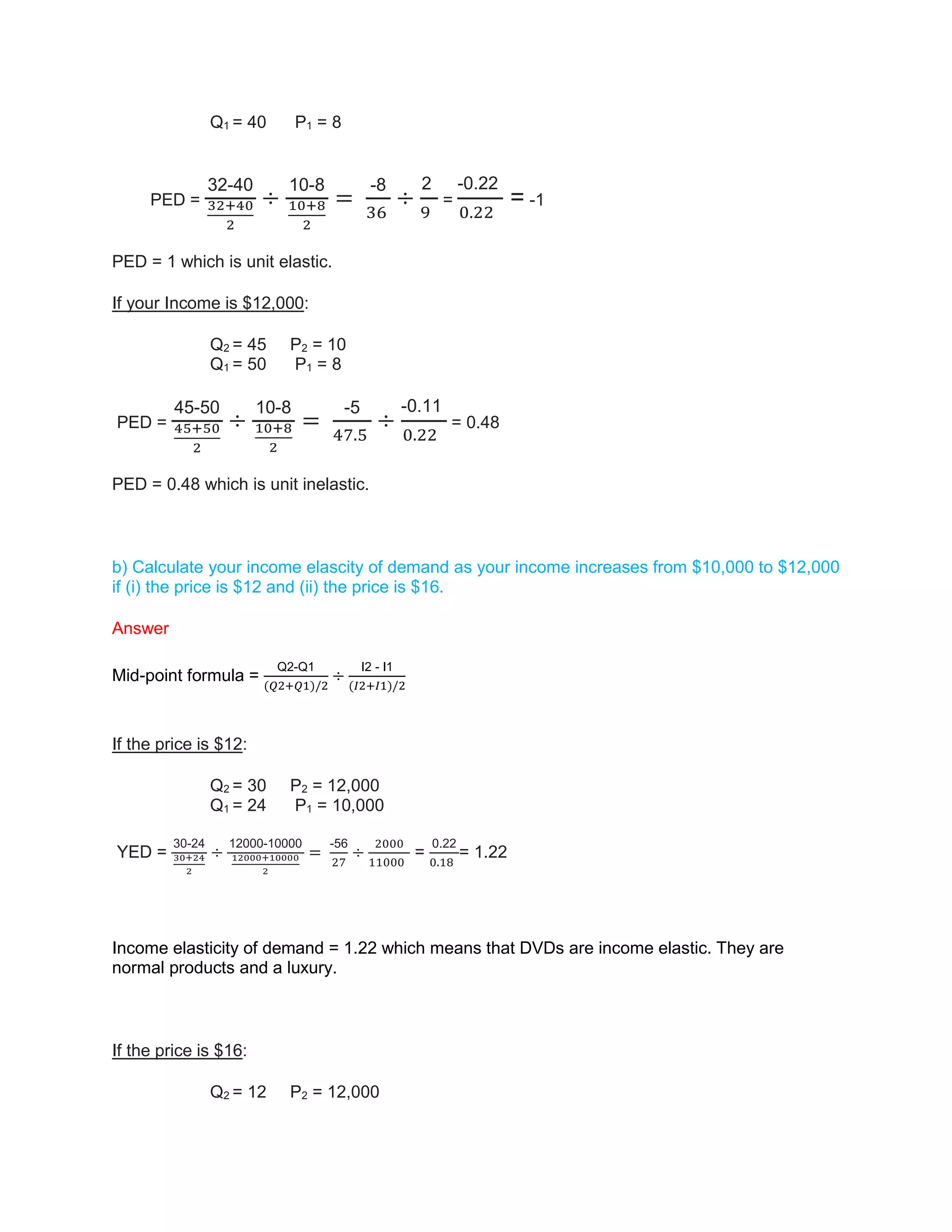Q1 = 40 P1 = 8
PED =
32-40
32+40
2
÷
10-8
10+8
2
=
-8
36
÷
2
9
=
-0.22
0.22
= -1
PED = 1 which is unit elastic.
If your Income is $12,000:
Q2 = 45 P2 = 10
Q1 = 50 P1 = 8
PED =
45-50
45+50
2
÷
10-8
10+8
2
=
-5
47.5
÷
-0.11
0.22
= 0.48
PED = 0.48 which is unit inelastic.
b) Calculate your income elascity of demand as your income increases from $10,000 to $12,000
if (i) the price is $12 and (ii) the price is $16.
Answer
Mid-point formula =
Q2-Q1
(𝑄2+𝑄1)/2
÷
I2 - I1
(𝐼2+𝐼1)/2
If the price is $12:
Q2 = 30 P2 = 12,000
Q1 = 24 P1 = 10,000
YED =
30-24
30+24
2
÷
12000-10000
12000+10000
2
=
-56
27
÷
2000
11000
=
0.22
0.18
= 1.22
Income elasticity of demand = 1.22 which means that DVDs are income elastic. They are
normal products and a luxury.
If the price is $16:
Q2 = 12 P2 = 12,000
 