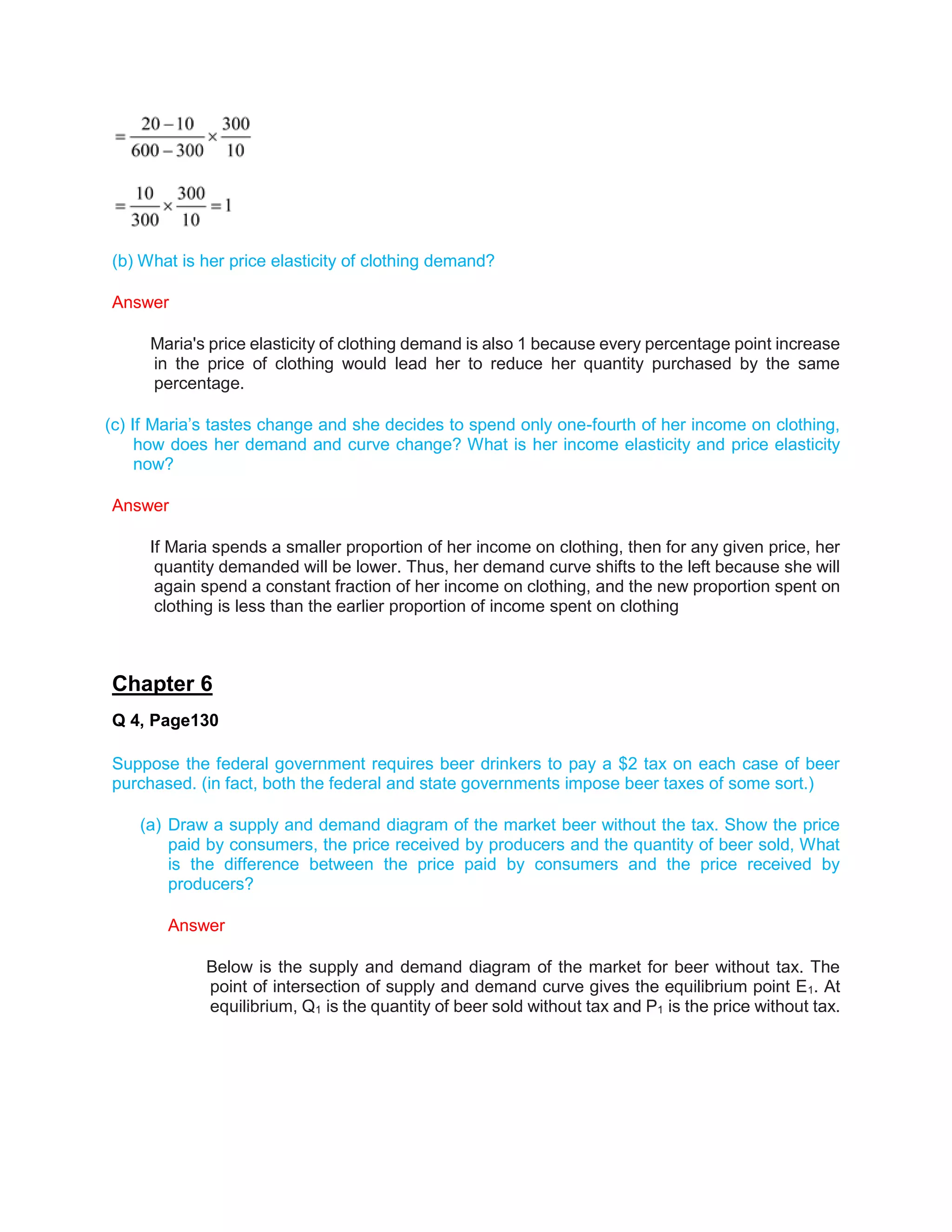 (b) What is her price elasticity of clothing demand?
Answer
Maria's price elasticity of clothing demand is also 1 because every percentage point increase
in the price of clothing would lead her to reduce her quantity purchased by the same
percentage.
(c) If Maria’s tastes change and she decides to spend only one-fourth of her income on clothing,
how does her demand and curve change? What is her income elasticity and price elasticity
now?
Answer
If Maria spends a smaller proportion of her income on clothing, then for any given price, her
quantity demanded will be lower. Thus, her demand curve shifts to the left because she will
again spend a constant fraction of her income on clothing, and the new proportion spent on
clothing is less than the earlier proportion of income spent on clothing
Chapter 6
Q 4, Page130
Suppose the federal government requires beer drinkers to pay a $2 tax on each case of beer
purchased. (in fact, both the federal and state governments impose beer taxes of some sort.)
(a) Draw a supply and demand diagram of the market beer without the tax. Show the price
paid by consumers, the price received by producers and the quantity of beer sold, What
is the difference between the price paid by consumers and the price received by
producers?
Answer
Below is the supply and demand diagram of the market for beer without tax. The
point of intersection of supply and demand curve gives the equilibrium point E1. At
equilibrium, Q1 is the quantity of beer sold without tax and P1 is the price without tax.
 
