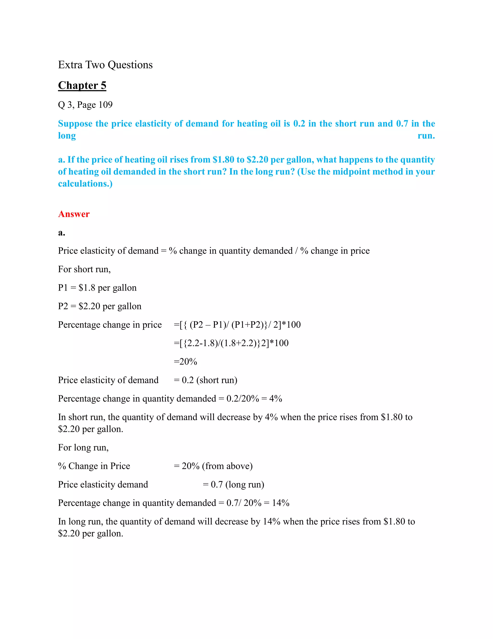 Extra Two Questions
Chapter 5
Q 3, Page 109
Suppose the price elasticity of demand for heating oil is 0.2 in the short run and 0.7 in the
long run.
a. If the price of heating oil rises from $1.80 to $2.20 per gallon, what happens to the quantity
of heating oil demanded in the short run? In the long run? (Use the midpoint method in your
calculations.)
Answer
a.
Price elasticity of demand = % change in quantity demanded / % change in price
For short run,
P1 = $1.8 per gallon
P2 = $2.20 per gallon
Percentage change in price =[{ (P2 – P1)/ (P1+P2)}/ 2]*100
=[{2.2-1.8)/(1.8+2.2)}2]*100
=20%
Price elasticity of demand = 0.2 (short run)
Percentage change in quantity demanded = 0.2/20% = 4%
In short run, the quantity of demand will decrease by 4% when the price rises from $1.80 to
$2.20 per gallon.
For long run,
% Change in Price = 20% (from above)
Price elasticity demand = 0.7 (long run)
Percentage change in quantity demanded = 0.7/ 20% = 14%
In long run, the quantity of demand will decrease by 14% when the price rises from $1.80 to
$2.20 per gallon.
 
