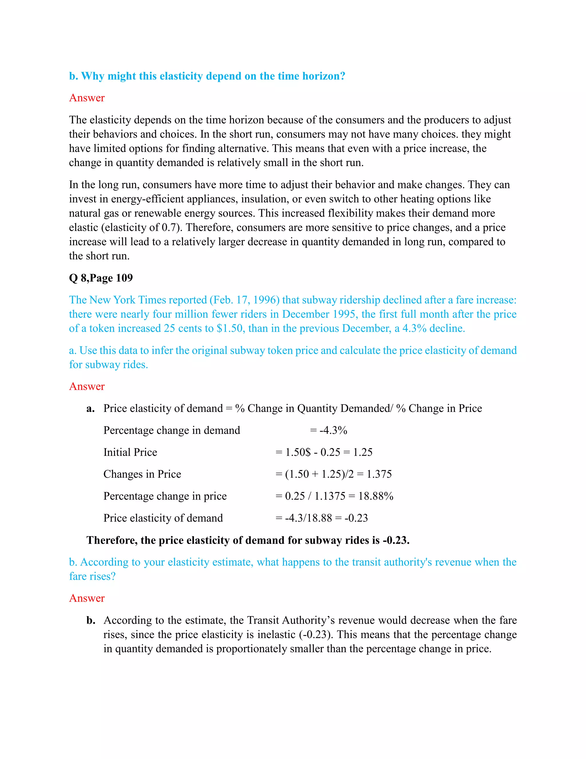 b. Why might this elasticity depend on the time horizon?
Answer
The elasticity depends on the time horizon because of the consumers and the producers to adjust
their behaviors and choices. In the short run, consumers may not have many choices. they might
have limited options for finding alternative. This means that even with a price increase, the
change in quantity demanded is relatively small in the short run.
In the long run, consumers have more time to adjust their behavior and make changes. They can
invest in energy-efficient appliances, insulation, or even switch to other heating options like
natural gas or renewable energy sources. This increased flexibility makes their demand more
elastic (elasticity of 0.7). Therefore, consumers are more sensitive to price changes, and a price
increase will lead to a relatively larger decrease in quantity demanded in long run, compared to
the short run.
Q 8,Page 109
The New York Times reported (Feb. 17, 1996) that subway ridership declined after a fare increase:
there were nearly four million fewer riders in December 1995, the first full month after the price
of a token increased 25 cents to $1.50, than in the previous December, a 4.3% decline.
a. Use this data to infer the original subway token price and calculate the price elasticity of demand
for subway rides.
Answer
a. Price elasticity of demand = % Change in Quantity Demanded/ % Change in Price
Percentage change in demand = -4.3%
Initial Price = 1.50$ - 0.25 = 1.25
Changes in Price = (1.50 + 1.25)/2 = 1.375
Percentage change in price = 0.25 / 1.1375 = 18.88%
Price elasticity of demand = -4.3/18.88 = -0.23
Therefore, the price elasticity of demand for subway rides is -0.23.
b. According to your elasticity estimate, what happens to the transit authority's revenue when the
fare rises?
Answer
b. According to the estimate, the Transit Authority’s revenue would decrease when the fare
rises, since the price elasticity is inelastic (-0.23). This means that the percentage change
in quantity demanded is proportionately smaller than the percentage change in price.
 