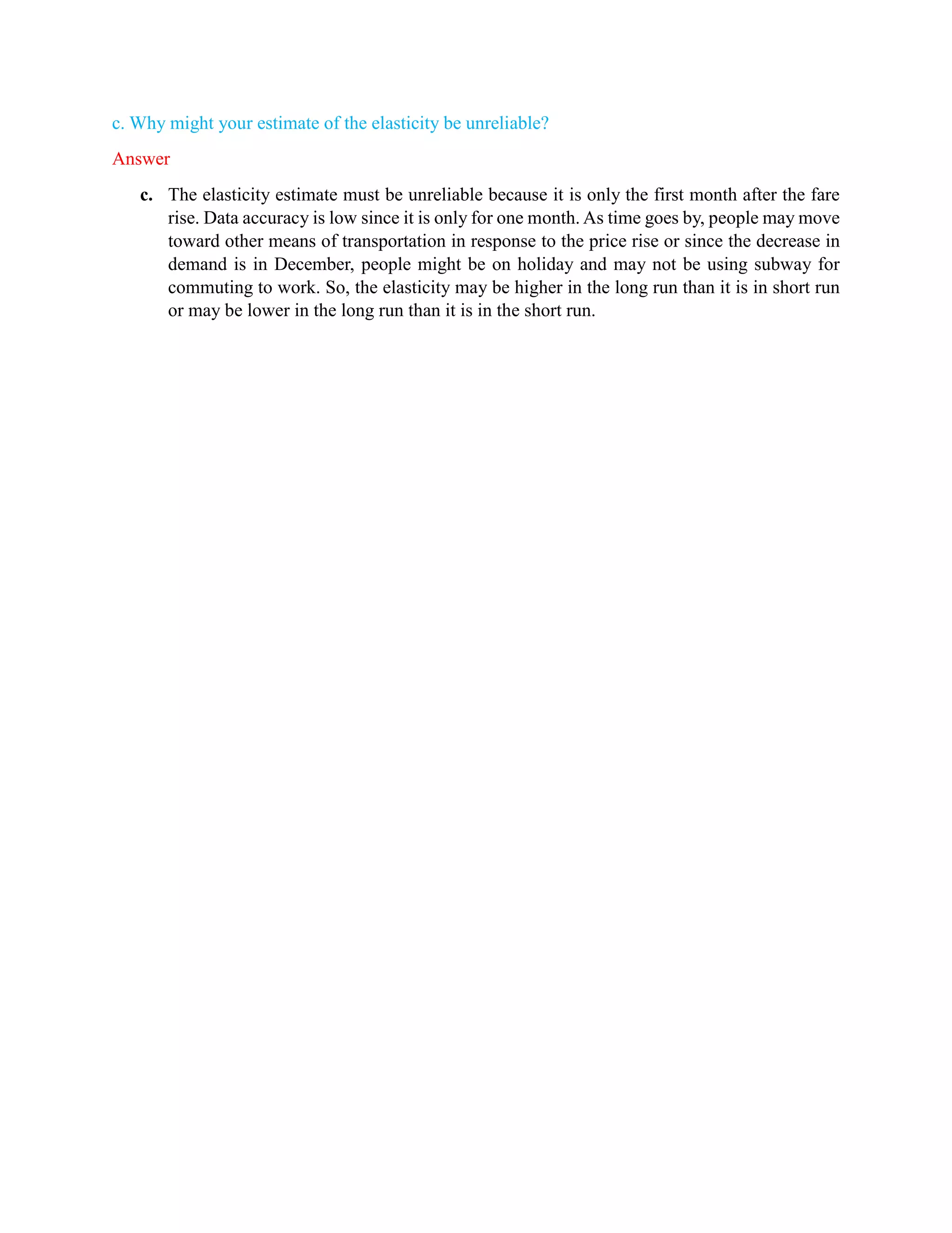 c. Why might your estimate of the elasticity be unreliable?
Answer
c. The elasticity estimate must be unreliable because it is only the first month after the fare
rise. Data accuracy is low since it is only for one month. As time goes by, people may move
toward other means of transportation in response to the price rise or since the decrease in
demand is in December, people might be on holiday and may not be using subway for
commuting to work. So, the elasticity may be higher in the long run than it is in short run
or may be lower in the long run than it is in the short run.
 