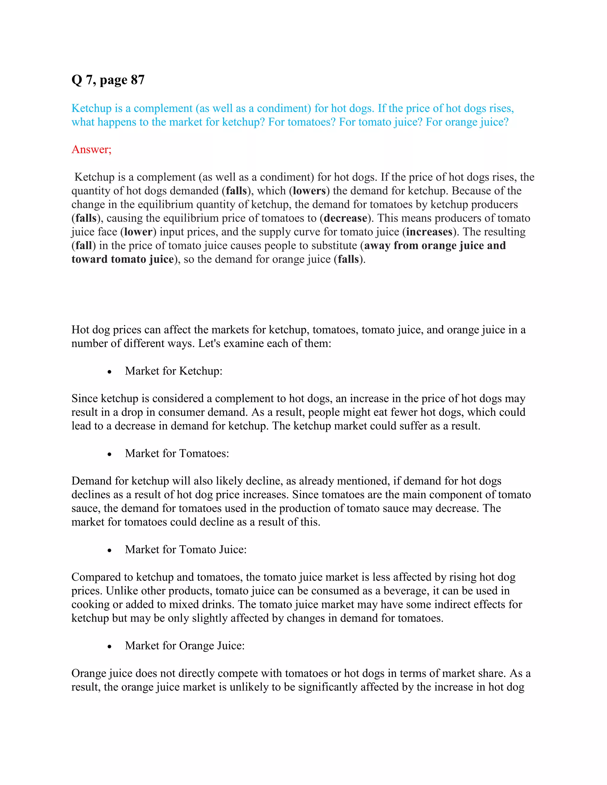 Q 7, page 87
Ketchup is a complement (as well as a condiment) for hot dogs. If the price of hot dogs rises,
what happens to the market for ketchup? For tomatoes? For tomato juice? For orange juice?
Answer;
Ketchup is a complement (as well as a condiment) for hot dogs. If the price of hot dogs rises, the
quantity of hot dogs demanded (falls), which (lowers) the demand for ketchup. Because of the
change in the equilibrium quantity of ketchup, the demand for tomatoes by ketchup producers
(falls), causing the equilibrium price of tomatoes to (decrease). This means producers of tomato
juice face (lower) input prices, and the supply curve for tomato juice (increases). The resulting
(fall) in the price of tomato juice causes people to substitute (away from orange juice and
toward tomato juice), so the demand for orange juice (falls).
Hot dog prices can affect the markets for ketchup, tomatoes, tomato juice, and orange juice in a
number of different ways. Let's examine each of them:
 Market for Ketchup:
Since ketchup is considered a complement to hot dogs, an increase in the price of hot dogs may
result in a drop in consumer demand. As a result, people might eat fewer hot dogs, which could
lead to a decrease in demand for ketchup. The ketchup market could suffer as a result.
 Market for Tomatoes:
Demand for ketchup will also likely decline, as already mentioned, if demand for hot dogs
declines as a result of hot dog price increases. Since tomatoes are the main component of tomato
sauce, the demand for tomatoes used in the production of tomato sauce may decrease. The
market for tomatoes could decline as a result of this.
 Market for Tomato Juice:
Compared to ketchup and tomatoes, the tomato juice market is less affected by rising hot dog
prices. Unlike other products, tomato juice can be consumed as a beverage, it can be used in
cooking or added to mixed drinks. The tomato juice market may have some indirect effects for
ketchup but may be only slightly affected by changes in demand for tomatoes.
 Market for Orange Juice:
Orange juice does not directly compete with tomatoes or hot dogs in terms of market share. As a
result, the orange juice market is unlikely to be significantly affected by the increase in hot dog
 